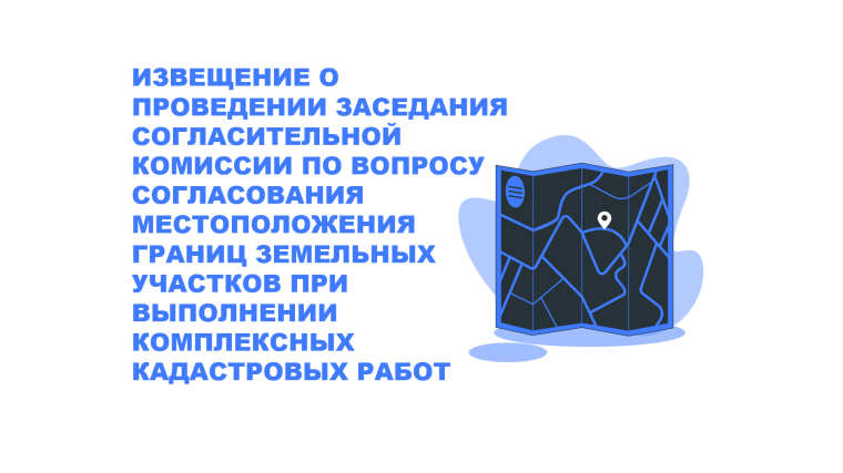 ИЗВЕЩЕНИЕ О ПРОВЕДЕНИИ ЗАСЕДАНИЯ СОГЛАСИТЕЛЬНОЙ КОМИССИИ ПО ВОПРОСУ СОГЛАСОВАНИЯ МЕСТОПОЛОЖЕНИЯ ГРАНИЦ ЗЕМЕЛЬНЫХ УЧАСТКОВ ПРИ ВЫПОЛНЕНИИ КОМПЛЕКСНЫХ КАДАСТРОВЫХ РАБОТ.