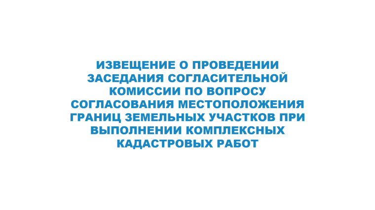 ИЗВЕЩЕНИЕ О ПРОВЕДЕНИИ ЗАСЕДАНИЯ СОГЛАСИТЕЛЬНОЙ КОМИССИИ ПО ВОПРОСУ СОГЛАСОВАНИЯ МЕСТОПОЛОЖЕНИЯ ГРАНИЦ ЗЕМЕЛЬНЫХ УЧАСТКОВ ПРИ ВЫПОЛНЕНИИ КОМПЛЕКСНЫХ КАДАСТРОВЫХ РАБОТ. ИЗВЕЩЕНИЕ О ПРОВЕДЕНИИ ЗАСЕДАНИЯ СОГЛАСИТЕЛЬНОЙ КОМИССИИ ПО ВОПРОСУ СОГЛАСОВАНИЯ МЕСТОПОЛОЖЕНИЯ ГРАНИЦ ЗЕМЕЛЬНЫХ УЧАСТКОВ ПРИ ВЫПОЛНЕНИИ КОМПЛЕКСНЫХ КАДАСТРОВЫХ РАБОТ.